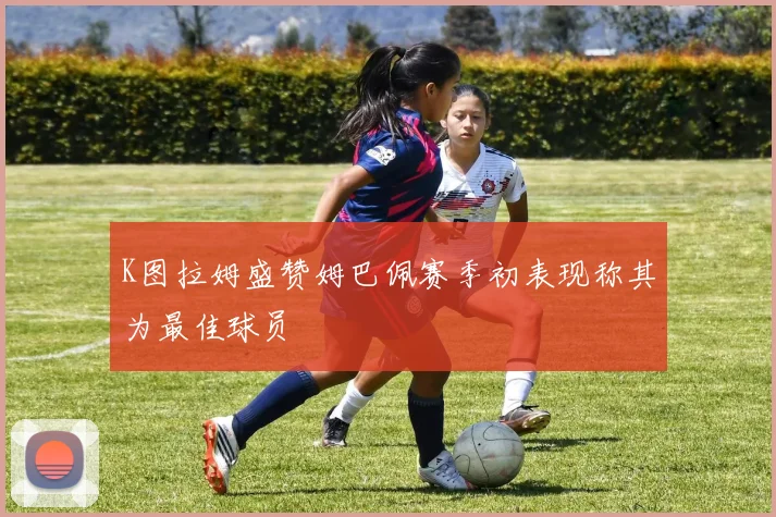 K图拉姆盛赞姆巴佩赛季初表现称其为最佳球员