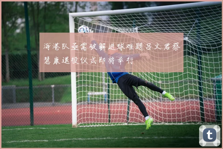 海港队亟需破解进球难题吕文君蔡慧康退役仪式即将举行