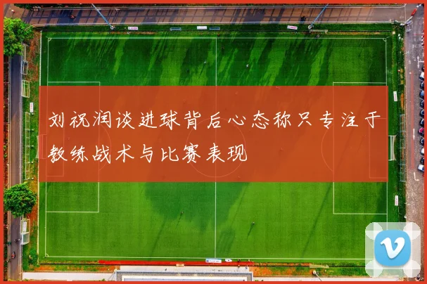 刘祝润谈进球背后心态称只专注于教练战术与比赛表现