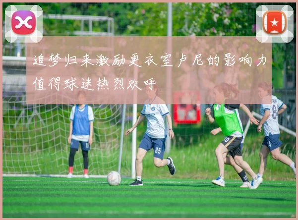 追梦归来激励更衣室卢尼的影响力值得球迷热烈欢呼