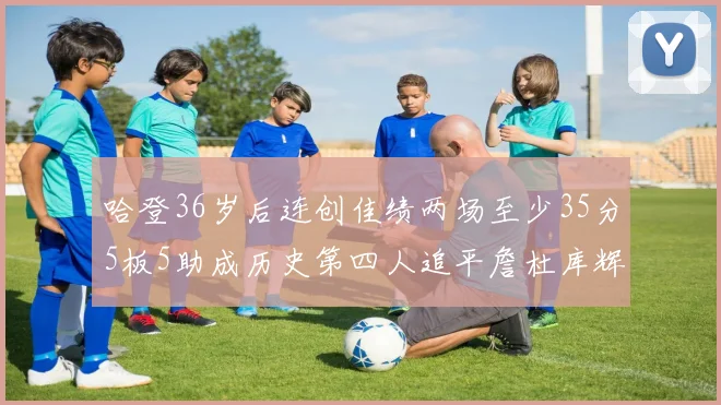 哈登36岁后连创佳绩两场至少35分5板5助成历史第四人追平詹杜库辉煌