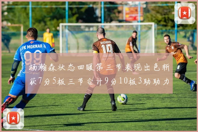 杨瀚森状态回暖第三节表现出色斩获7分5板三节合计9分10板3助助力球队反击