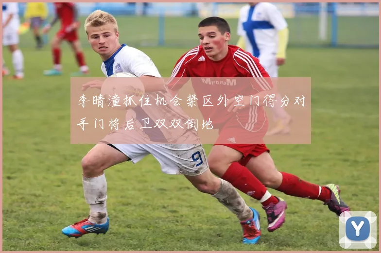 李晴潼抓住机会禁区外空门得分对手门将后卫双双倒地