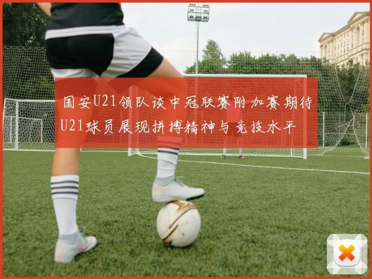 国安U21领队谈中冠联赛附加赛期待U21球员展现拼搏精神与竞技水平