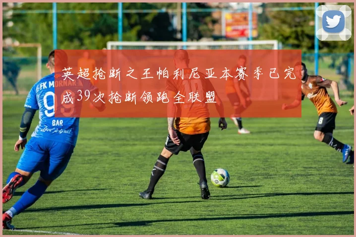 英超抢断之王帕利尼亚本赛季已完成39次抢断领跑全联盟
