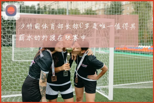 沙特前体育部长称C罗是唯一值得其薪水的外援在联赛中