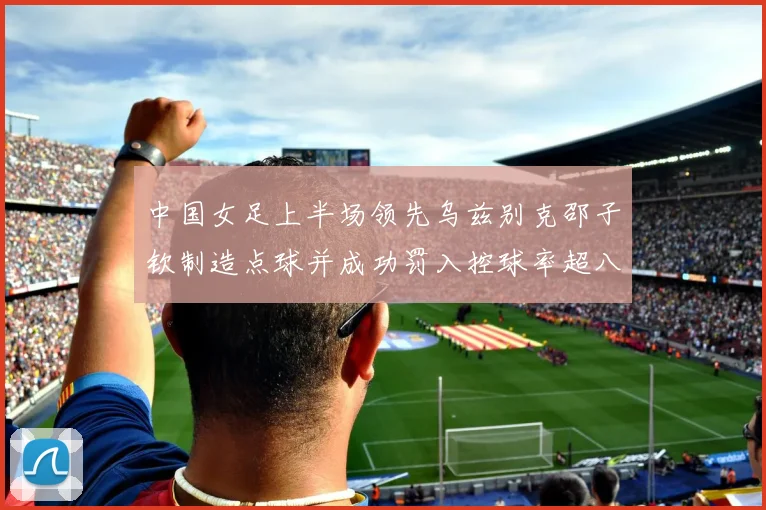 中国女足上半场领先乌兹别克邵子钦制造点球并成功罚入控球率超八成