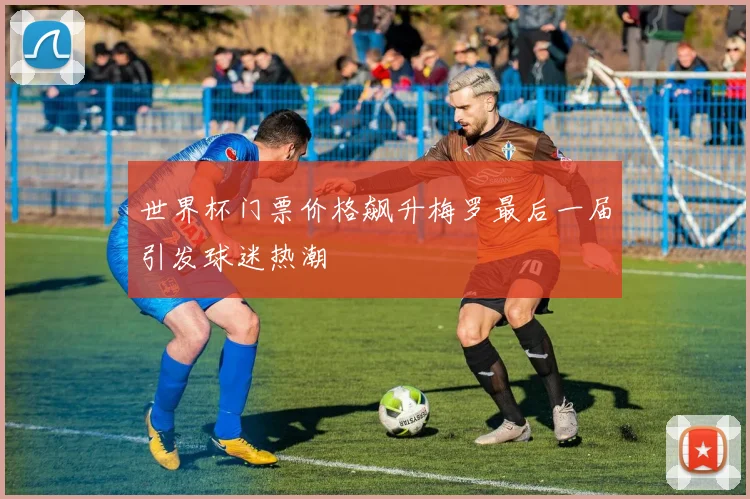 世界杯门票价格飙升梅罗最后一届引发球迷热潮