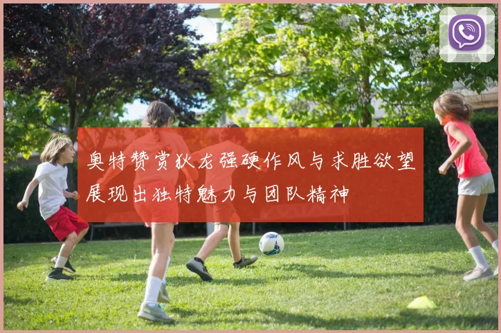 奥特赞赏狄龙强硬作风与求胜欲望展现出独特魅力与团队精神