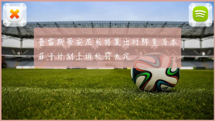 普雷斯蒂安尼或将复出对阵皇马本菲卡计划上诉处罚决定