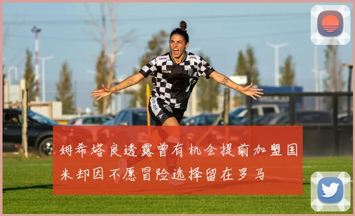 姆希塔良透露曾有机会提前加盟国米却因不愿冒险选择留在罗马