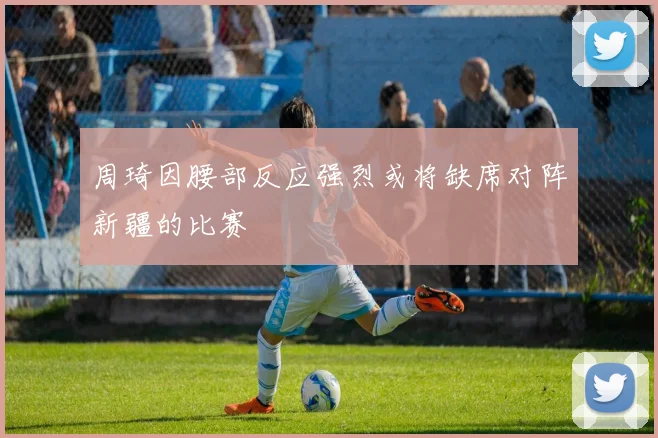 周琦因腰部反应强烈或将缺席对阵新疆的比赛
