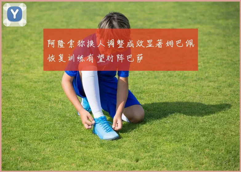 阿隆索称换人调整成效显著姆巴佩恢复训练有望对阵巴萨