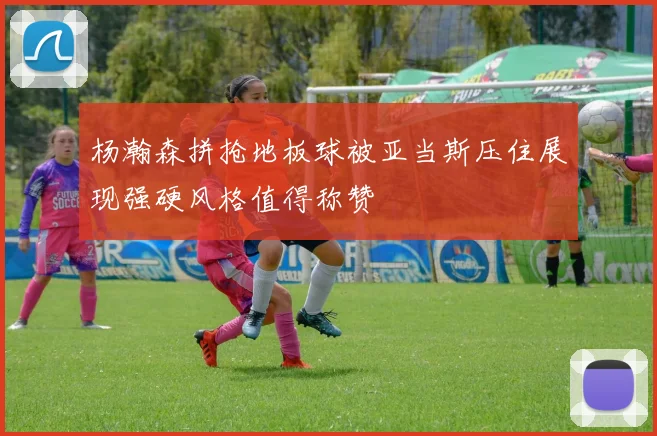 杨瀚森拼抢地板球被亚当斯压住展现强硬风格值得称赞