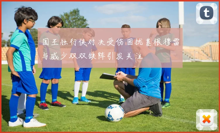 国王独行侠对决受伤困扰基根穆雷与威少双双缺阵引发关注