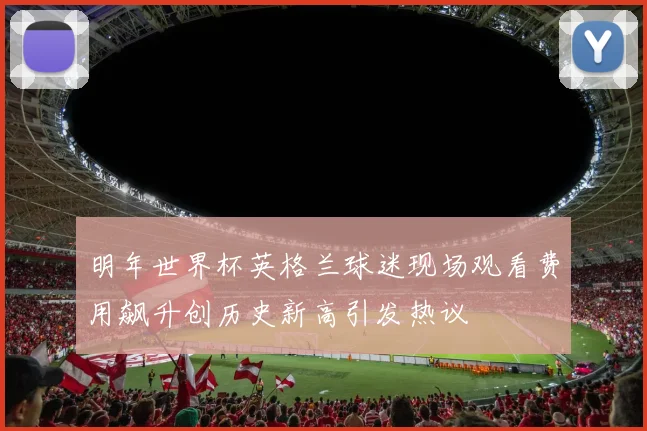 明年世界杯英格兰球迷现场观看费用飙升创历史新高引发热议