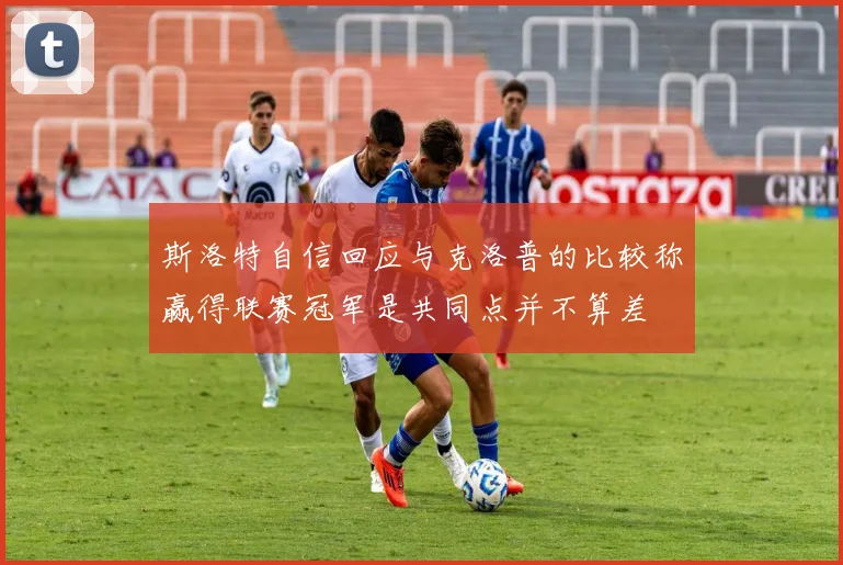 斯洛特自信回应与克洛普的比较称赢得联赛冠军是共同点并不算差