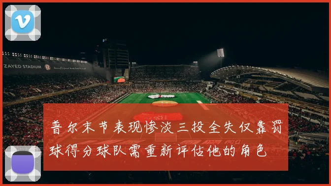 普尔末节表现惨淡三投全失仅靠罚球得分球队需重新评估他的角色