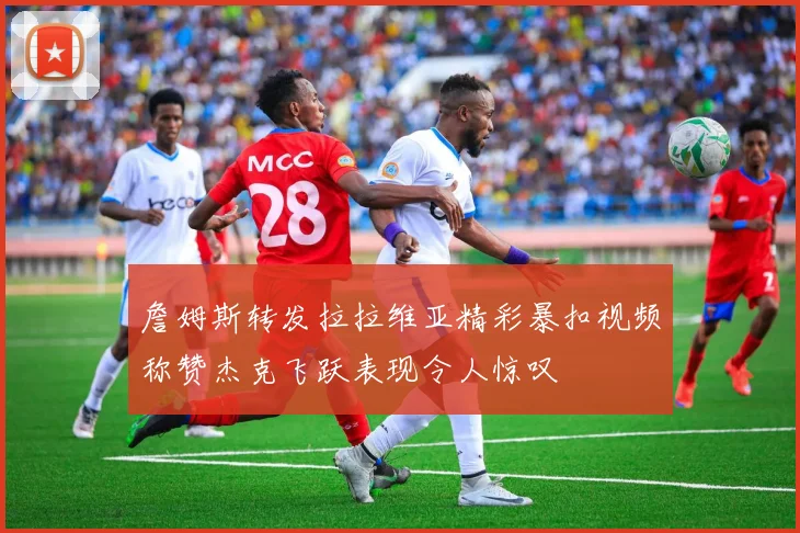 詹姆斯转发拉拉维亚精彩暴扣视频称赞杰克飞跃表现令人惊叹