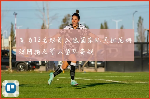 皇马12名球员入选国家队贝林厄姆琼阿梅尼等人留队备战