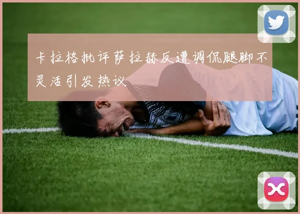 卡拉格批评萨拉赫反遭调侃腿脚不灵活引发热议