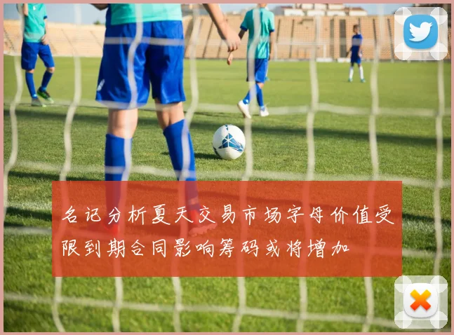 名记分析夏天交易市场字母价值受限到期合同影响筹码或将增加