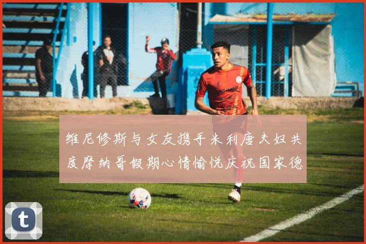 维尼修斯与女友携手米利唐夫妇共度摩纳哥假期心情愉悦庆祝国家德比胜利