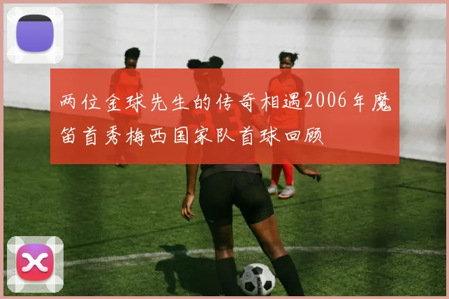 两位金球先生的传奇相遇2006年魔笛首秀梅西国家队首球回顾