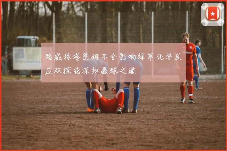 路威称塔图姆不会影响绿军化学反应双探花深知赢球之道