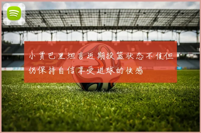 小贾巴里坦言近期投篮状态不佳但仍保持自信享受进球的快感
