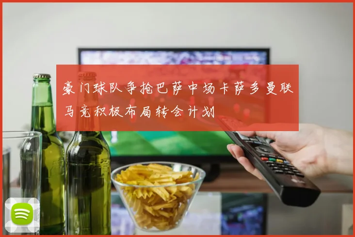 豪门球队争抢巴萨中场卡萨多曼联马竞积极布局转会计划