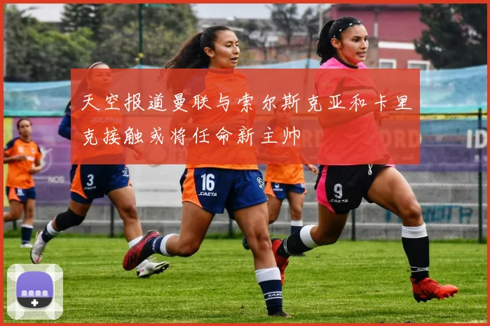 天空报道曼联与索尔斯克亚和卡里克接触或将任命新主帅