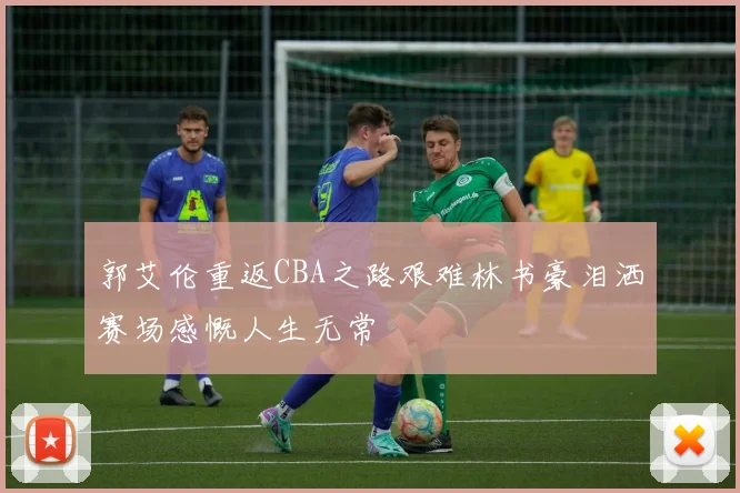 郭艾伦重返CBA之路艰难林书豪泪洒赛场感慨人生无常