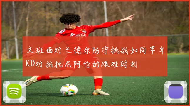 文班面对兰德尔防守挑战如同早年KD对抗托尼阿伦的艰难时刻
