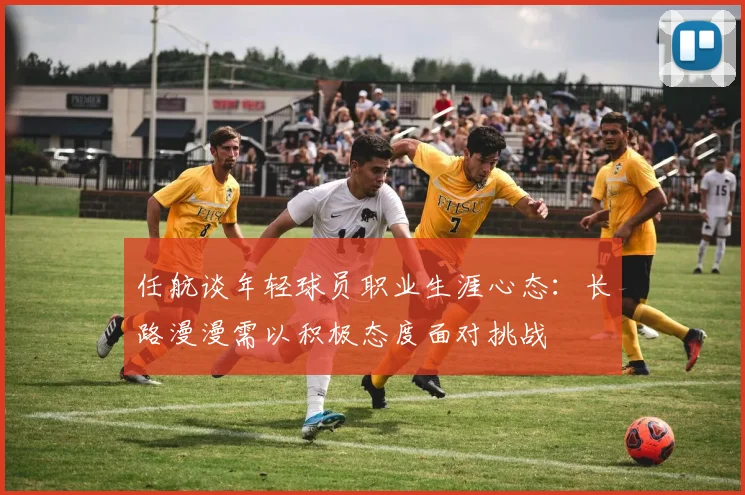 任航谈年轻球员职业生涯心态：长路漫漫需以积极态度面对挑战