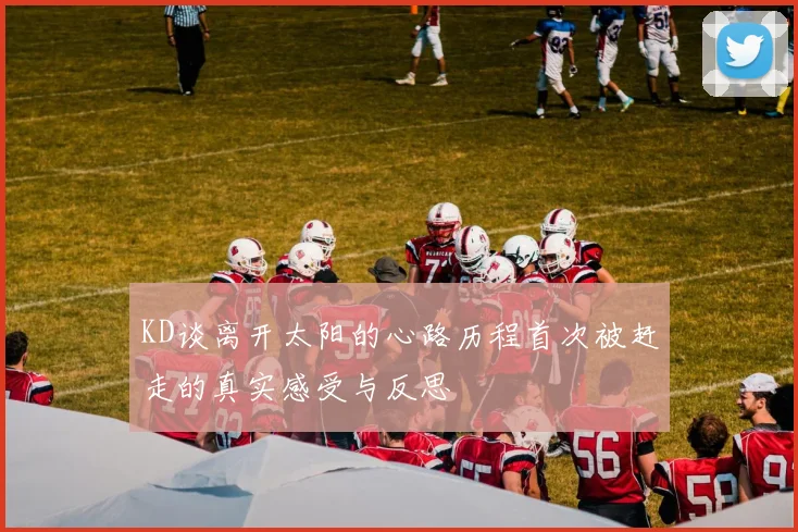 KD谈离开太阳的心路历程首次被赶走的真实感受与反思